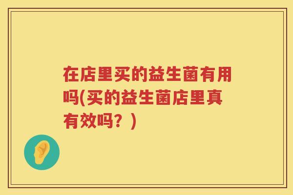 在店里买的益生菌有用吗(买的益生菌店里真有效吗？)