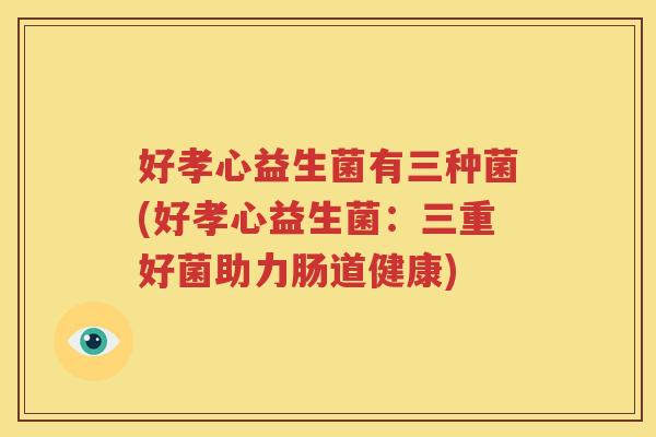 好孝心益生菌有三种菌(好孝心益生菌：三重好菌助力肠道健康)