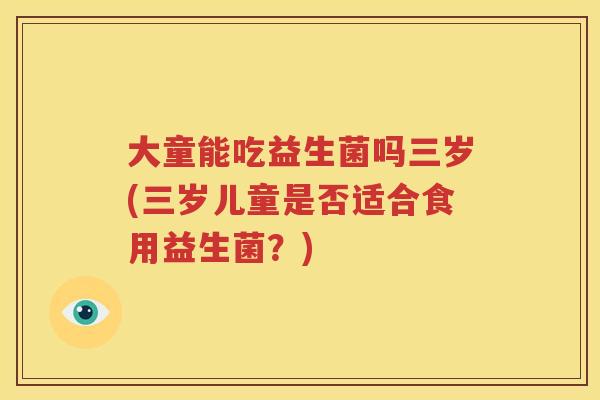 大童能吃益生菌吗三岁(三岁儿童是否适合食用益生菌？)