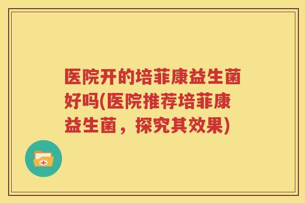 医院开的培菲康益生菌好吗(医院推荐培菲康益生菌，探究其效果)