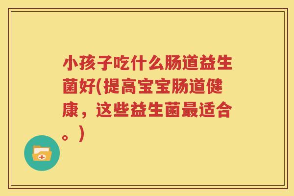 小孩子吃什么肠道益生菌好(提高宝宝肠道健康，这些益生菌最适合。)
