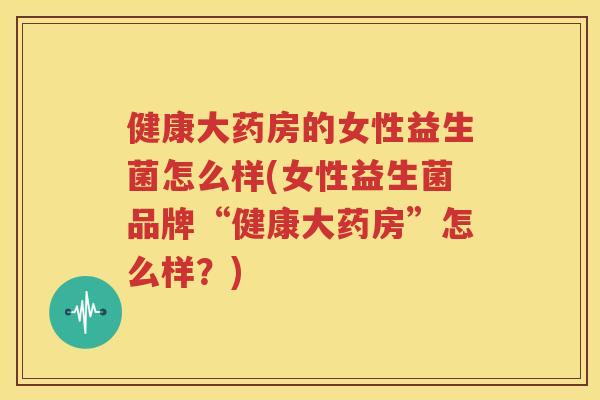 健康大药房的女性益生菌怎么样(女性益生菌品牌“健康大药房”怎么样？)