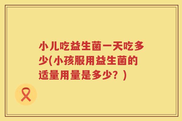 小儿吃益生菌一天吃多少(小孩服用益生菌的适量用量是多少？)