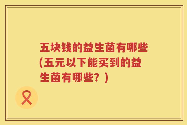 五块钱的益生菌有哪些(五元以下能买到的益生菌有哪些？)
