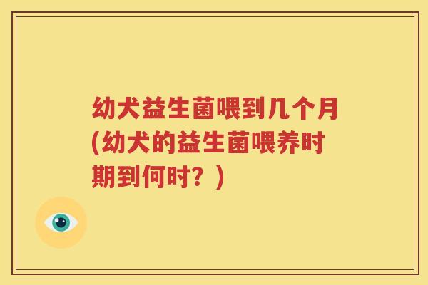 幼犬益生菌喂到几个月(幼犬的益生菌喂养时期到何时？)