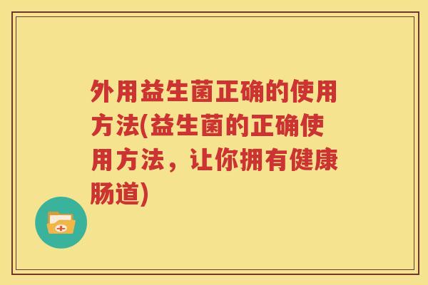 外用益生菌正确的使用方法(益生菌的正确使用方法，让你拥有健康肠道)
