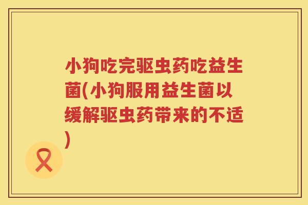 小狗吃完驱虫药吃益生菌(小狗服用益生菌以缓解驱虫药带来的不适)