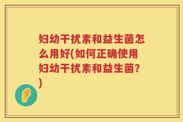 妇幼干扰素和益生菌怎么用好(如何正确使用妇幼干扰素和益生菌？)