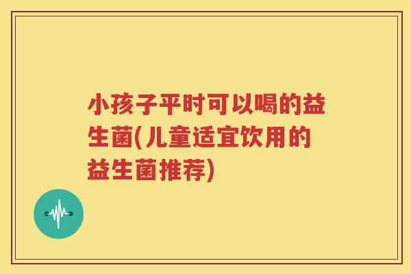 小孩子平时可以喝的益生菌(儿童适宜饮用的益生菌推荐)