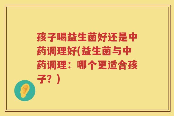 孩子喝益生菌好还是中药调理好(益生菌与中药调理：哪个更适合孩子？)