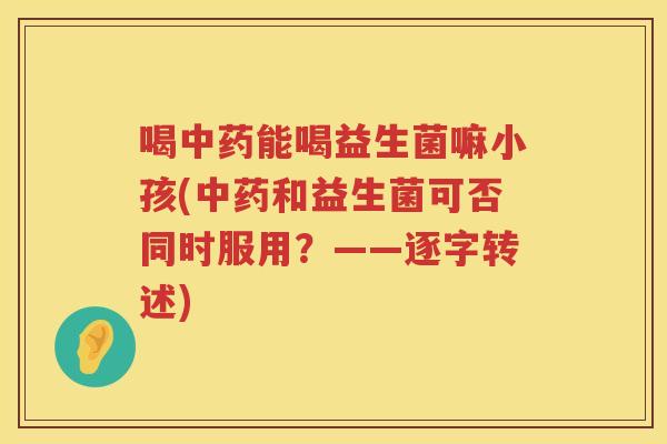 喝中药能喝益生菌嘛小孩(中药和益生菌可否同时服用？——逐字转述)