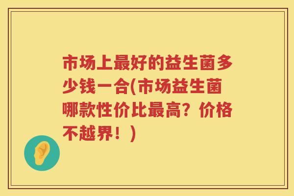 市场上最好的益生菌多少钱一合(市场益生菌哪款性价比最高？价格不越界！)