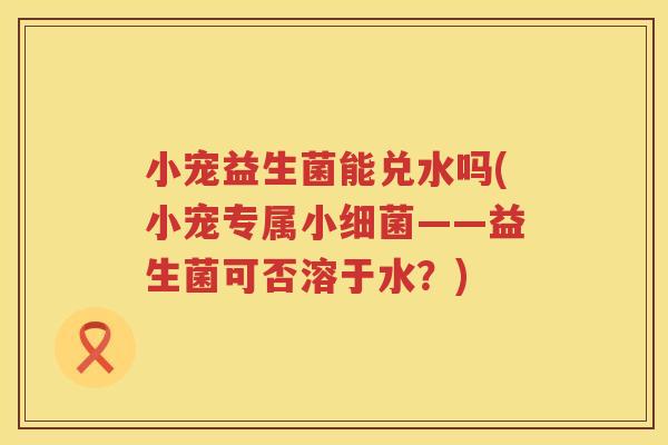 小宠益生菌能兑水吗(小宠专属小细菌——益生菌可否溶于水？)