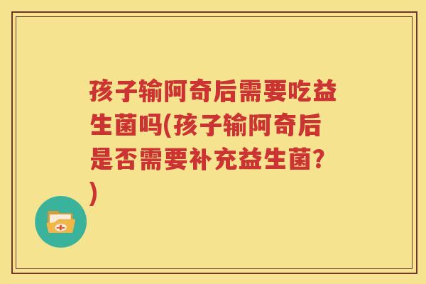 孩子输阿奇后需要吃益生菌吗(孩子输阿奇后是否需要补充益生菌？)