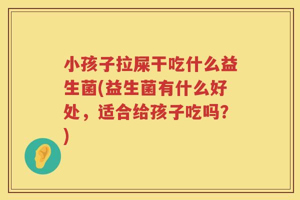 小孩子拉屎干吃什么益生菌(益生菌有什么好处，适合给孩子吃吗？)
