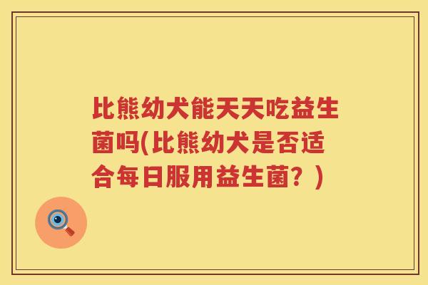 比熊幼犬能天天吃益生菌吗(比熊幼犬是否适合每日服用益生菌？)
