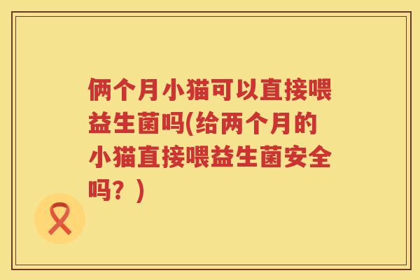 俩个月小猫可以直接喂益生菌吗(给两个月的小猫直接喂益生菌安全吗？)