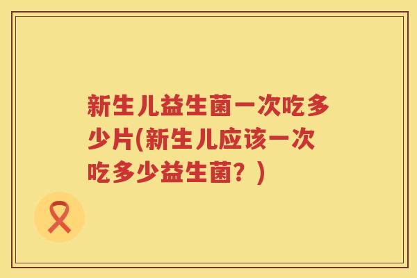 新生儿益生菌一次吃多少片(新生儿应该一次吃多少益生菌？)