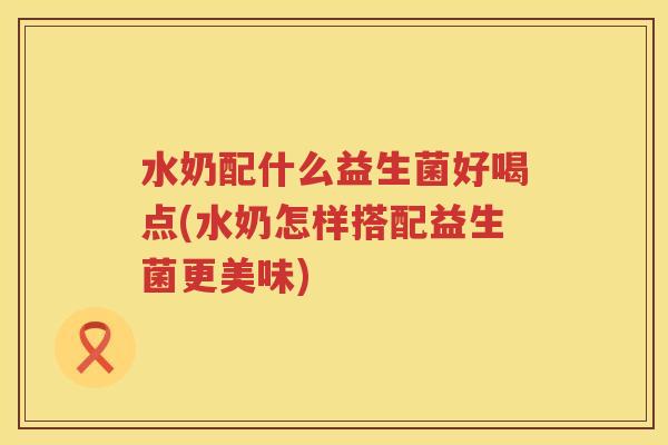 水奶配什么益生菌好喝点(水奶怎样搭配益生菌更美味)