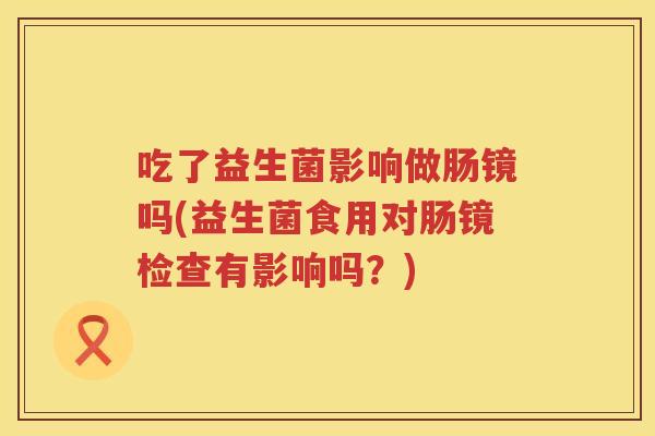 吃了益生菌影响做肠镜吗(益生菌食用对肠镜检查有影响吗？)