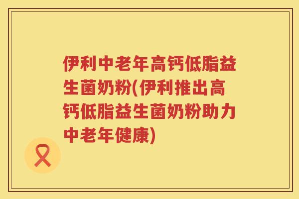 伊利中老年高钙低脂益生菌奶粉(伊利推出高钙低脂益生菌奶粉助力中老年健康)
