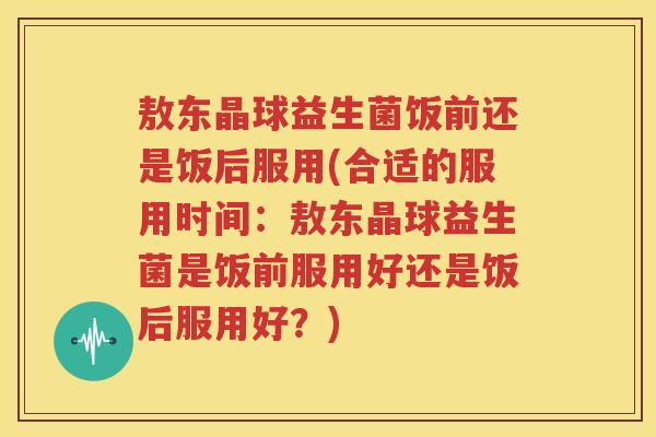 敖东晶球益生菌饭前还是饭后服用(合适的服用时间：敖东晶球益生菌是饭前服用好还是饭后服用好？)