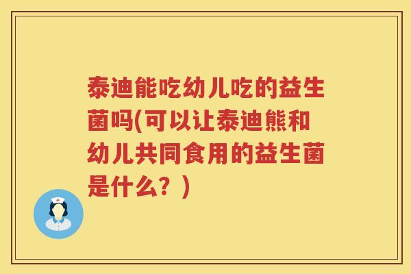 泰迪能吃幼儿吃的益生菌吗(可以让泰迪熊和幼儿共同食用的益生菌是什么？)