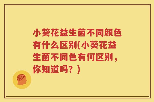 小葵花益生菌不同颜色有什么区别(小葵花益生菌不同色有何区别，你知道吗？)