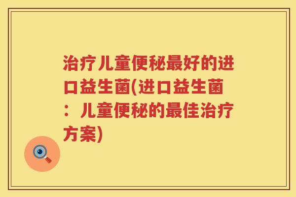 治疗儿童便秘最好的进口益生菌(进口益生菌：儿童便秘的最佳治疗方案)