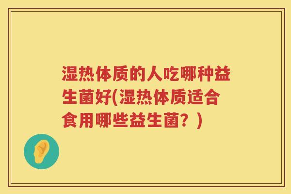 湿热体质的人吃哪种益生菌好(湿热体质适合食用哪些益生菌？)