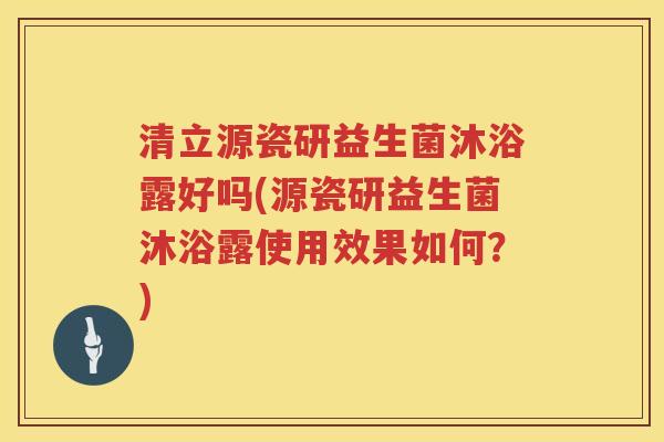 清立源瓷研益生菌沐浴露好吗(源瓷研益生菌沐浴露使用效果如何？)
