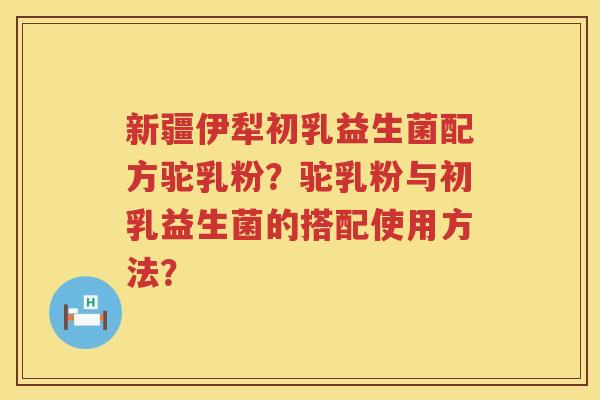 新疆伊犁初乳益生菌配方驼乳粉？驼乳粉与初乳益生菌的搭配使用方法？