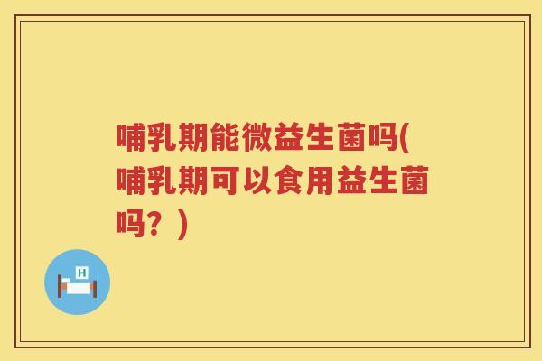 哺乳期能微益生菌吗(哺乳期可以食用益生菌吗？)