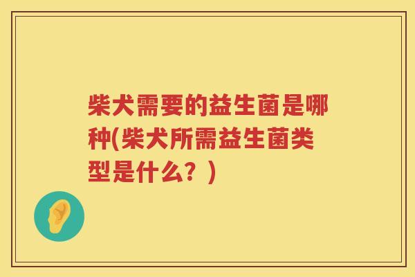 柴犬需要的益生菌是哪种(柴犬所需益生菌类型是什么？)