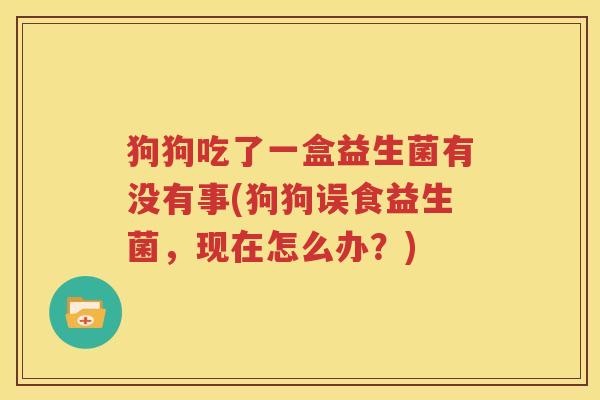 狗狗吃了一盒益生菌有没有事(狗狗误食益生菌，现在怎么办？)