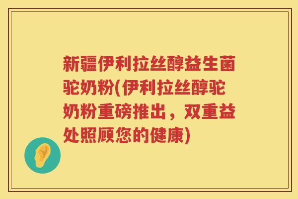 新疆伊利拉丝醇益生菌驼奶粉(伊利拉丝醇驼奶粉重磅推出，双重益处照顾您的健康)