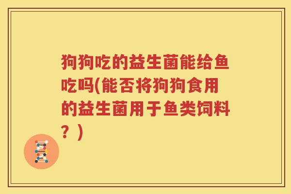 狗狗吃的益生菌能给鱼吃吗(能否将狗狗食用的益生菌用于鱼类饲料？)