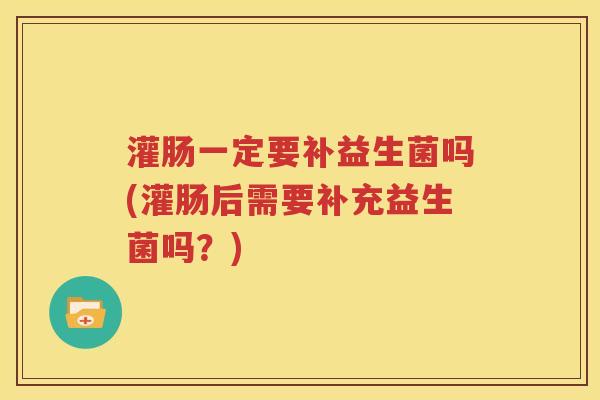 灌肠一定要补益生菌吗(灌肠后需要补充益生菌吗？)