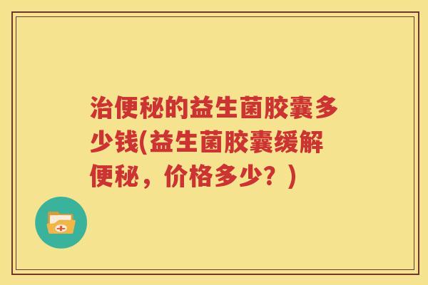 治便秘的益生菌胶囊多少钱(益生菌胶囊缓解便秘，价格多少？)