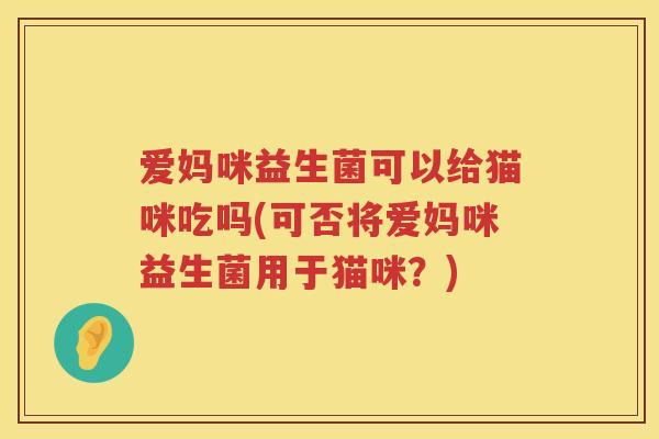 爱妈咪益生菌可以给猫咪吃吗(可否将爱妈咪益生菌用于猫咪？)