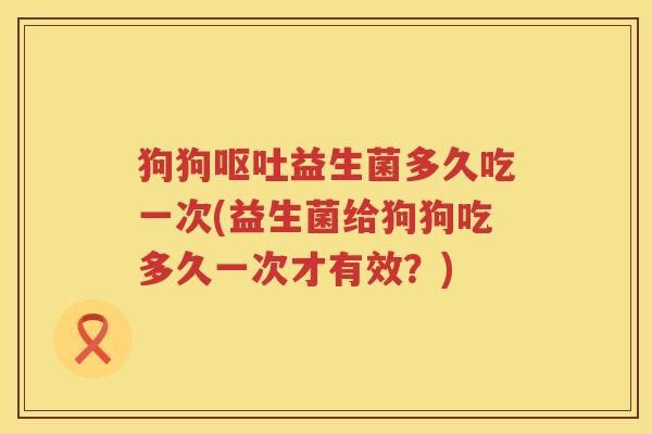 狗狗呕吐益生菌多久吃一次(益生菌给狗狗吃多久一次才有效？)