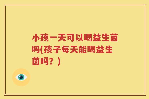 小孩一天可以喝益生菌吗(孩子每天能喝益生菌吗？)
