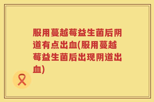 服用蔓越莓益生菌后阴道有点出血(服用蔓越莓益生菌后出现阴道出血)