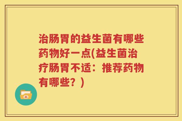 治肠胃的益生菌有哪些药物好一点(益生菌治疗肠胃不适：推荐药物有哪些？)