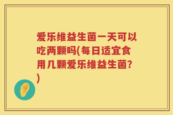 爱乐维益生菌一天可以吃两颗吗(每日适宜食用几颗爱乐维益生菌？)