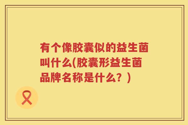 有个像胶囊似的益生菌叫什么(胶囊形益生菌品牌名称是什么？)