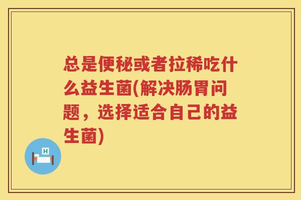 总是便秘或者拉稀吃什么益生菌(解决肠胃问题，选择适合自己的益生菌)