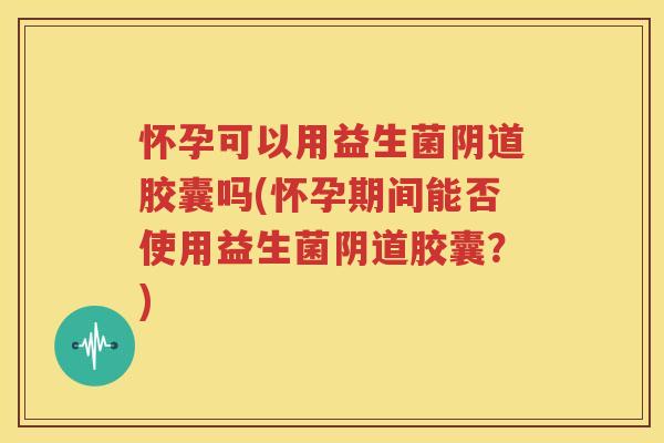 怀孕可以用益生菌阴道胶囊吗(怀孕期间能否使用益生菌阴道胶囊？)
