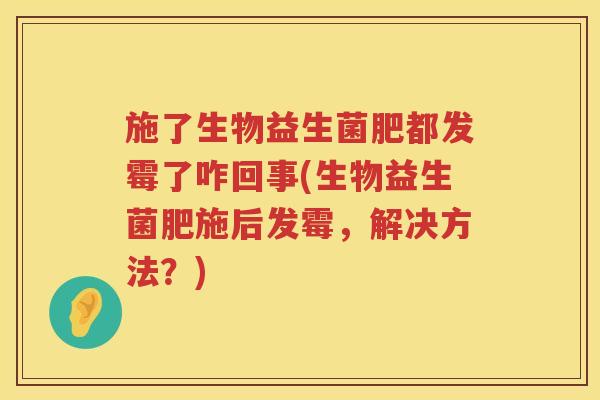 施了生物益生菌肥都发霉了咋回事(生物益生菌肥施后发霉，解决方法？)