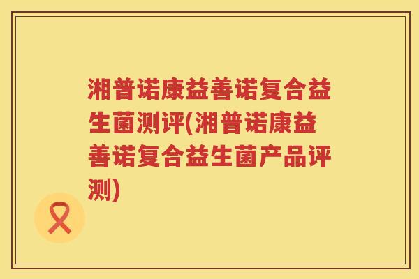 湘普诺康益善诺复合益生菌测评(湘普诺康益善诺复合益生菌产品评测)